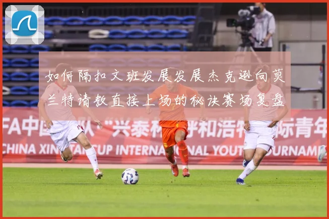 如何隔扣文班发展发展杰克逊向莫兰特请教直接上场的秘诀赛场复盘-深度解析