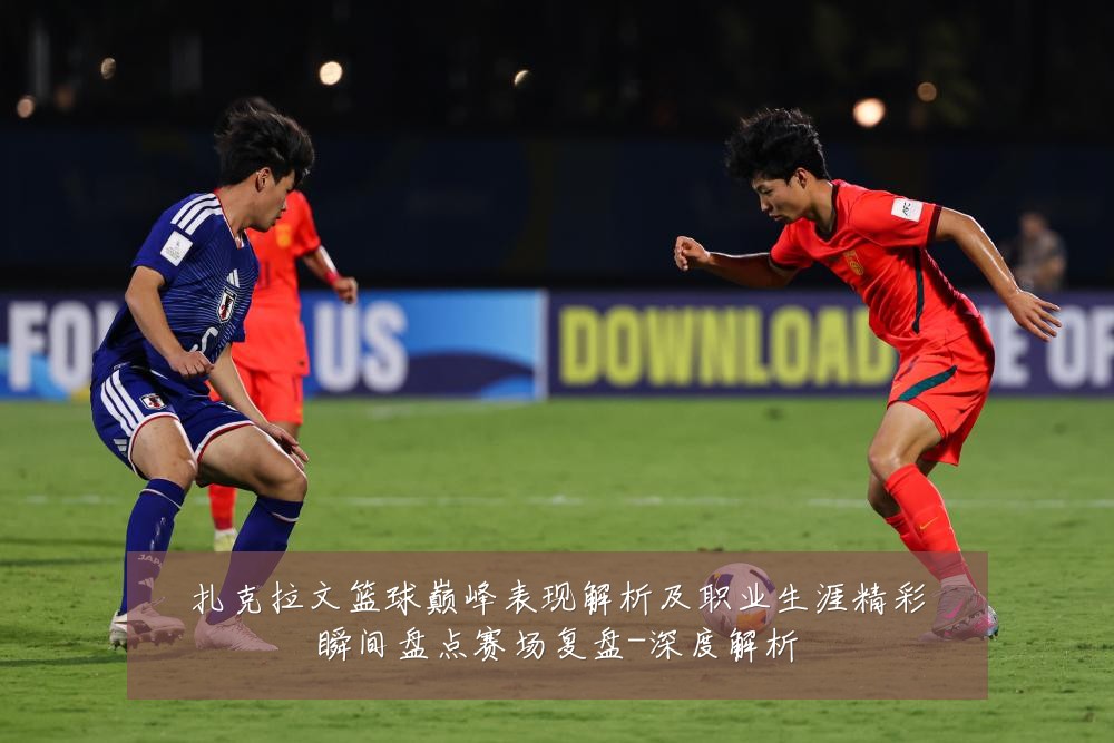 扎克拉文篮球巅峰表现解析及职业生涯精彩瞬间盘点赛场复盘-深度解析